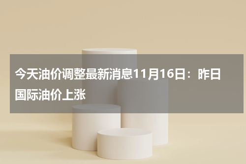 今天油价调整最新消息11月16日：昨日国际油价上涨