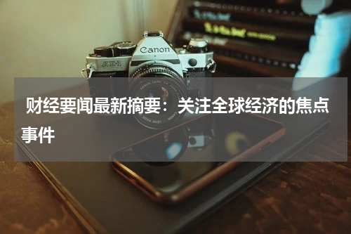  财经要闻最新摘要：关注全球经济的焦点事件