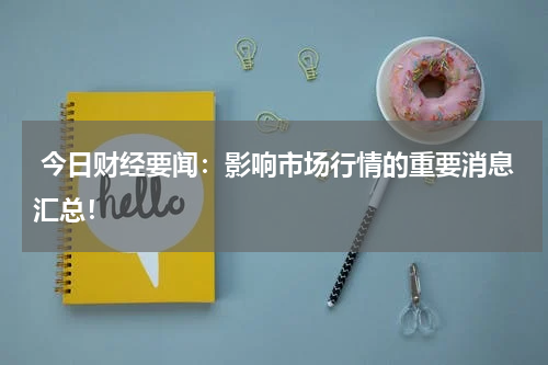  今日财经要闻：影响市场行情的重要消息汇总！