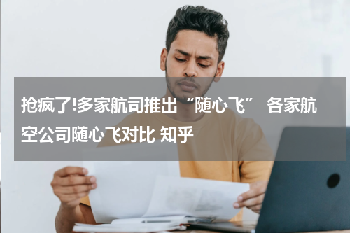 抢疯了!多家航司推出“随心飞” 各家航空公司随心飞对比 知乎