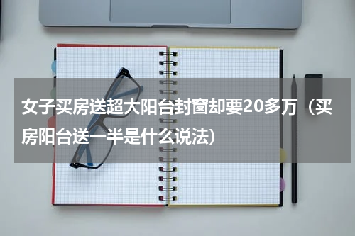 女子买房送超大阳台封窗却要20多万（买房阳台送一半是什么说法）