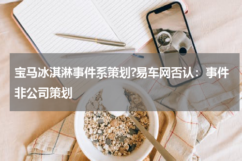 宝马冰淇淋事件系策划?易车网否认：事件非公司策划
