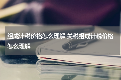 组成计税价格怎么理解 关税组成计税价格怎么理解