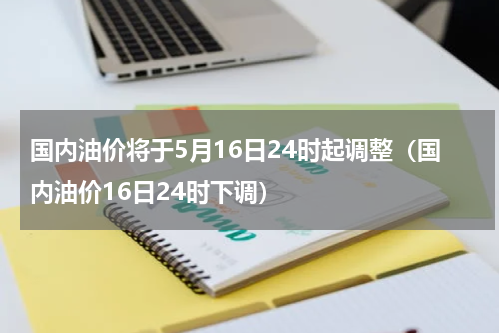 国内油价将于5月16日24时起调整（国内油价16日24时下调）