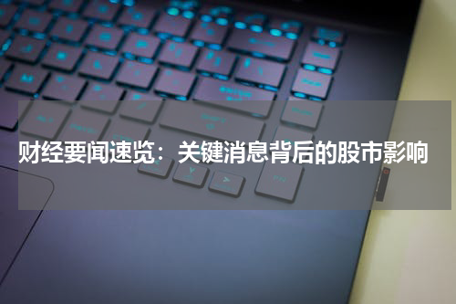  财经要闻速览：关键消息背后的股市影响