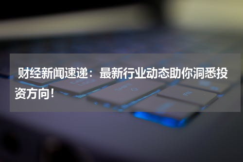  财经新闻速递：最新行业动态助你洞悉投资方向！