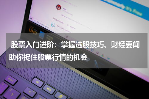  股票入门进阶：掌握选股技巧、财经要闻助你捉住股票行情的机会