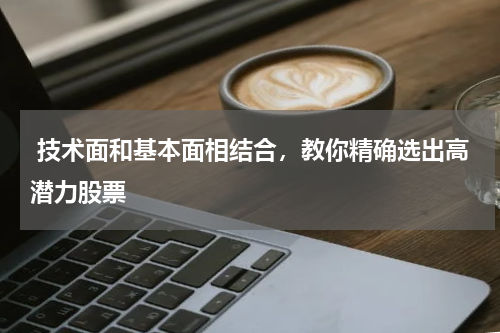  技术面和基本面相结合，教你精确选出高潜力股票