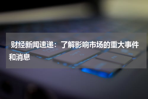  财经新闻速递：了解影响市场的重大事件和消息