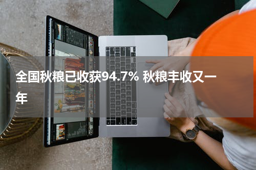 全国秋粮已收获94.7% 秋粮丰收又一年