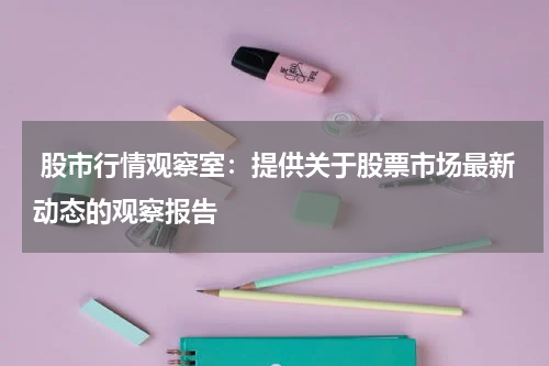  股市行情观察室：提供关于股票市场最新动态的观察报告