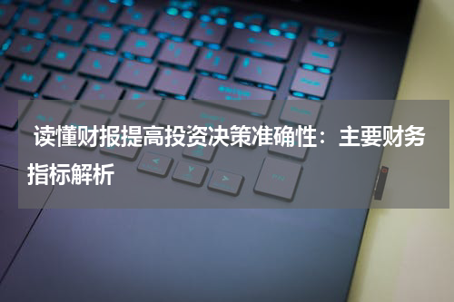  读懂财报提高投资决策准确性：主要财务指标解析