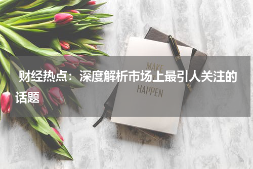  财经热点：深度解析市场上最引人关注的话题