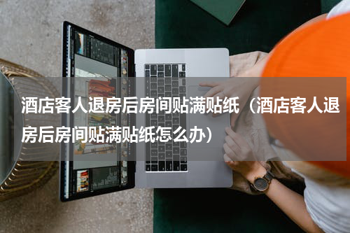 酒店客人退房后房间贴满贴纸（酒店客人退房后房间贴满贴纸怎么办）