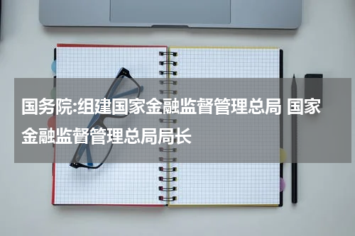 国务院:组建国家金融监督管理总局 国家金融监督管理总局局长