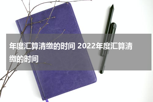 年度汇算清缴的时间 2022年度汇算清缴的时间