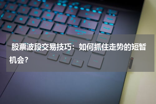  股票波段交易技巧：如何抓住走势的短暂机会？