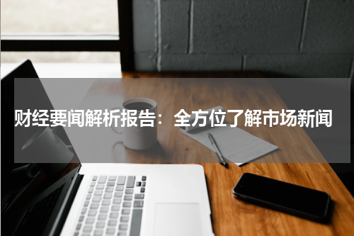  财经要闻解析报告：全方位了解市场新闻