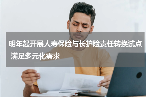 明年起开展人寿保险与长护险责任转换试点 满足多元化需求