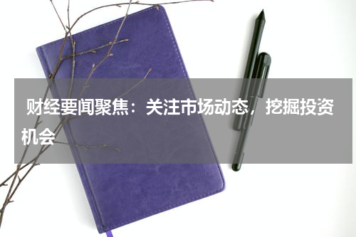  财经要闻聚焦：关注市场动态，挖掘投资机会