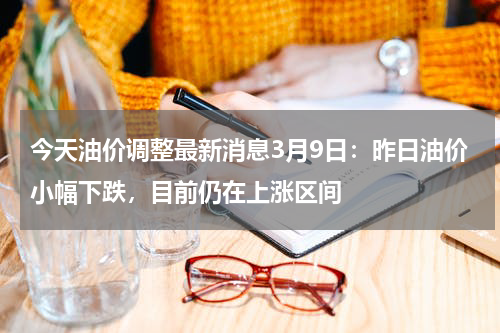 今天油价调整最新消息3月9日：昨日油价小幅下跌，目前仍在上涨区间
