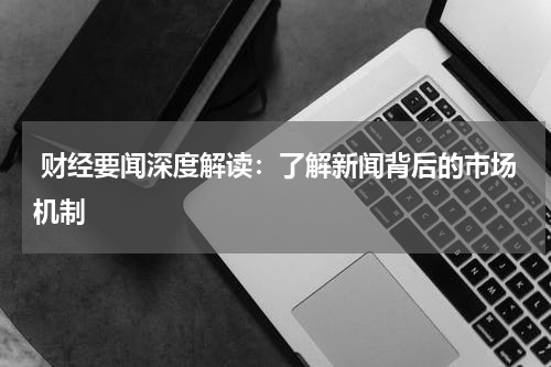  财经要闻深度解读：了解新闻背后的市场机制