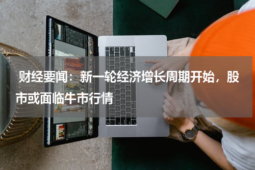  财经要闻：新一轮经济增长周期开始，股市或面临牛市行情
