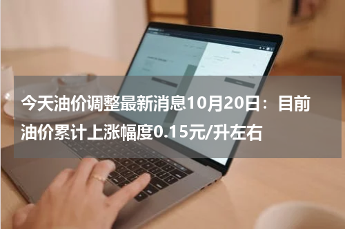 今天油价调整最新消息10月20日：目前油价累计上涨幅度0.15元/升左右