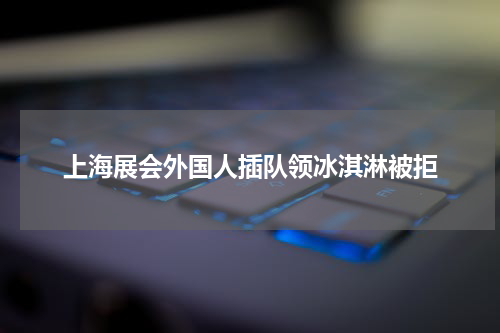上海展会外国人插队领冰淇淋被拒