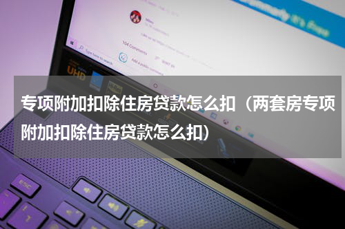 专项附加扣除住房贷款怎么扣（两套房专项附加扣除住房贷款怎么扣）