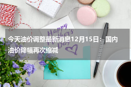 今天油价调整最新消息12月15日：国内油价降幅再次缩减