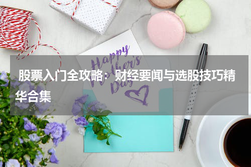  股票入门全攻略：财经要闻与选股技巧精华合集