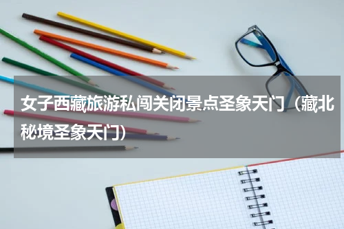女子西藏旅游私闯关闭景点圣象天门（藏北秘境圣象天门）