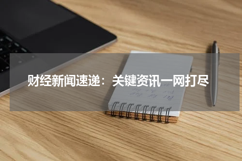  财经新闻速递：关键资讯一网打尽