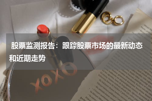  股票监测报告：跟踪股票市场的最新动态和近期走势