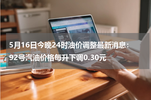 5月16日今晚24时油价调整最新消息：92号汽油价格每升下调0.30元