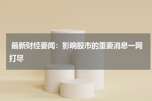  最新财经要闻：影响股市的重要消息一网打尽