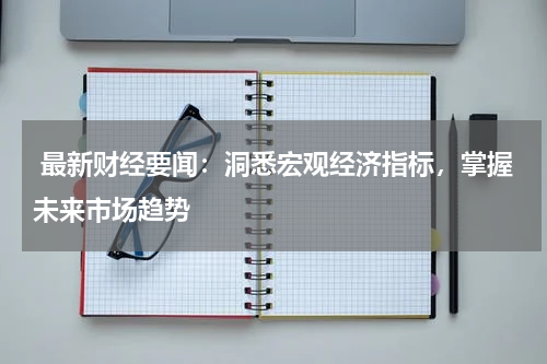  最新财经要闻：洞悉宏观经济指标，掌握未来市场趋势
