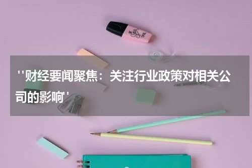  "财经要闻聚焦：关注行业政策对相关公司的影响"