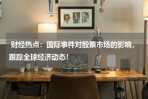  财经热点：国际事件对股票市场的影响，跟踪全球经济动态！
