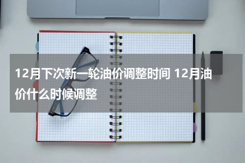 12月下次新一轮油价调整时间 12月油价什么时候调整