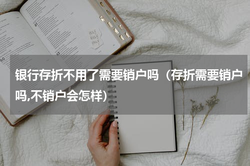 银行存折不用了需要销户吗（存折需要销户吗,不销户会怎样）