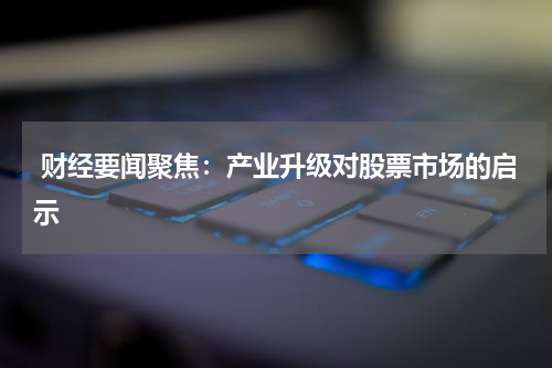  财经要闻聚焦：产业升级对股票市场的启示