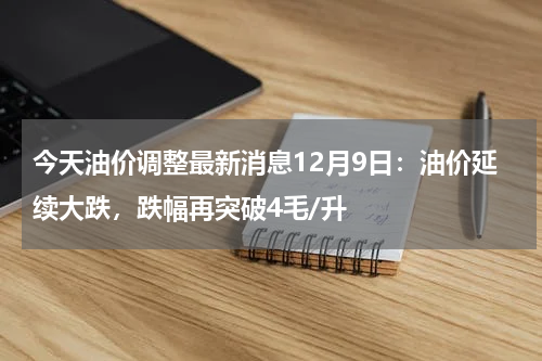 今天油价调整最新消息12月9日：油价延续大跌，跌幅再突破4毛/升