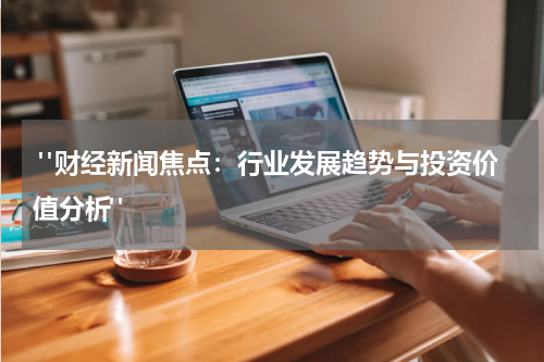  "财经新闻焦点：行业发展趋势与投资价值分析"