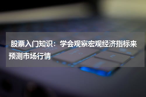  股票入门知识：学会观察宏观经济指标来预测市场行情