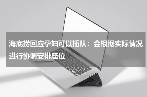 海底捞回应孕妇可以插队：会根据实际情况进行协调安排座位