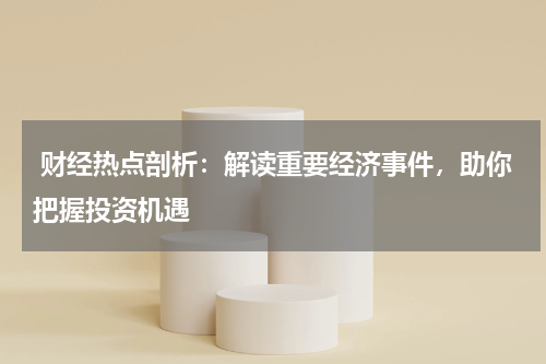  财经热点剖析：解读重要经济事件，助你把握投资机遇