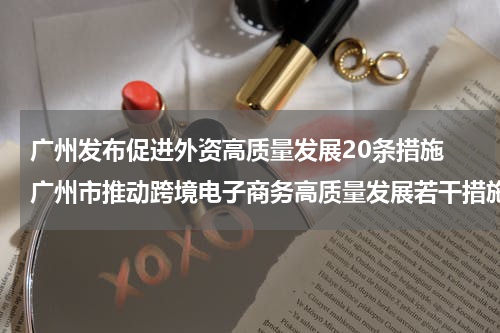 广州发布促进外资高质量发展20条措施 广州市推动跨境电子商务高质量发展若干措施