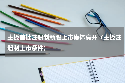 主板首批注册制新股上市集体高开（主板注册制上市条件）